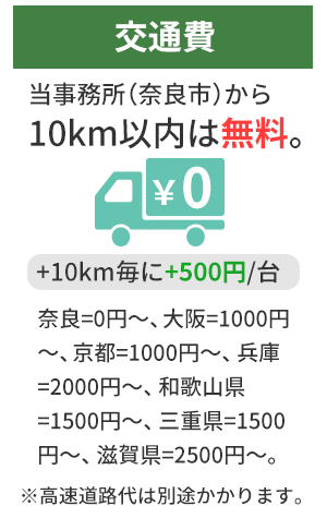交通費 当事務所（奈良市）から10km以内は無料。+10km毎に+500円／台 奈良=0円～、大阪=1000円～、京都=1000円～、兵庫=2000円～、和歌山県=1500円～、三重県=1200円～、滋賀県=2500円～