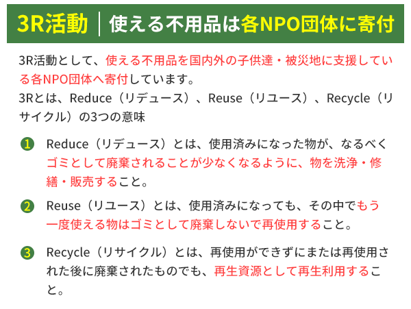 3R活動 使える不用品は各NPO団体に寄付 3R活動として、使える不用品を国内外の子供達・被災地に支援している各NPO団体へ寄付しています。
