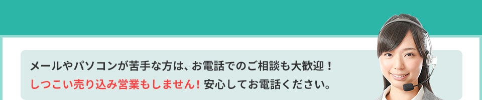 メールやパソコンが苦手な方は、お電話でのご相談も大歓迎!しつこい売り込み営業もしません!安心してお電話ください。