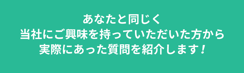 あなたと同じく当社にご興味を持っていただいた方から実際にあった質問を紹介します!