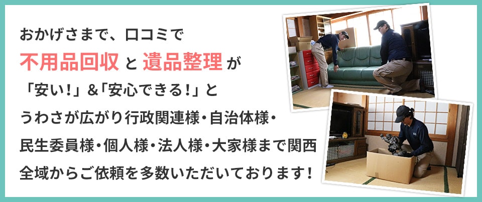 おかげさまで、口コミで不用品回収 と 遺品整理 が「安い!」&「安心できる!」とうわさが広がり行政関連様・自治体様・民生院様・個人様・法人様・大家様まで
関西全域からご依頼を多数いただいております!
