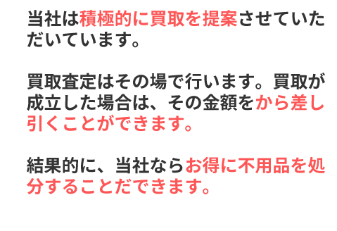 当社は積極的に買取を提案させていただいています。買取査定はその場で行います。買取が成立した場合は、その金額をから差し引くことができます。結果的に、当社ならお得に不用品を処分することだできます。